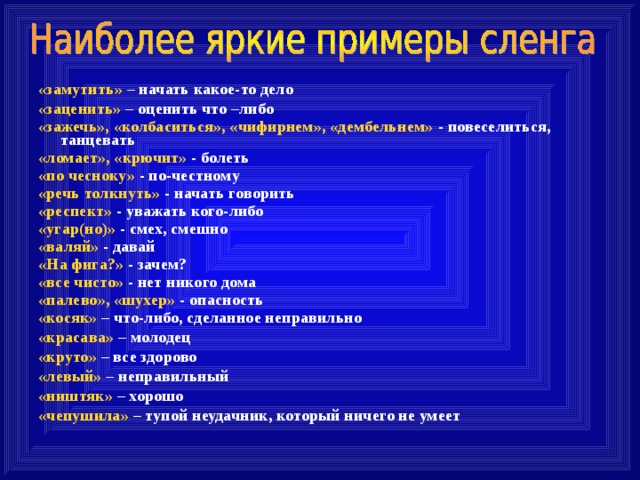 «замутить» – начать какое-то дело «заценить» – оценить что –либо «зажечь», «колбаситься», «чифирнем», «дембельнем» - повеселиться, танцевать «ломает», «крючит» - болеть «по чесноку» - по-честному «речь толкнуть» - начать говорить «респект» - уважать кого-либо «угар(но)» - смех, смешно «валяй» - давай «На фига?» - зачем? «все чисто» - нет никого дома «палево», «шухер» - опасность «косяк» – что-либо, сделанное неправильно «красава» – молодец «круто» – все здорово «левый» – неправильный «ништяк» – хорошо «чепушила» – тупой неудачник, который ничего не умеет  
