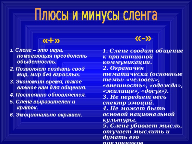 «-»  1 . Сленг сводит общение к примитивной коммуникации. 2. Ограничен тематически (основные темы: «человек», «внешность», «одежда», «жилище», «досуг»). 3. Не передает весь спектр эмоций. 4. Не может быть основой национальной культуры. 5. Сленг убивает мысль, отучает мыслить и думать его поклонников.  «+» 1 . Сленг – это игра, помогающая преодолеть обыденность. 2. Позволяет создать свой мир, мир без взрослых. 3. Экономит время, такое важное нам для общения. 4. Постоянно обновляется. 5. Сленг выразителен и краток. 6. Эмоционально окрашен.  