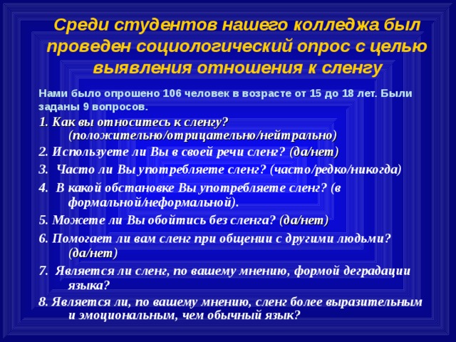 Среди студентов нашего колледжа был проведен социологический опрос с целью выявления отношения к сленгу Нами было опрошено 106 человек в возрасте от 15 до 18 лет. Были заданы 9 вопросов. 1. Как вы относитесь к сленгу? (положительно / отрицательно / нейтрально) 2. Используете ли Вы в своей речи сленг? (да / нет)  3. Часто ли Вы употребляете сленг? (часто / редко / никогда) 4. В какой обстановке Вы употребляете сленг? (в формальной / неформальной). 5. Можете ли Вы обойтись без сленга? (да / нет) 6. Помогает ли вам сленг при общении с другими людьми? (да / нет) 7. Является ли сленг, по вашему мнению, формой деградации языка? 8. Является ли, по вашему мнению, сленг более выразительным и эмоциональным, чем обычный язык?   