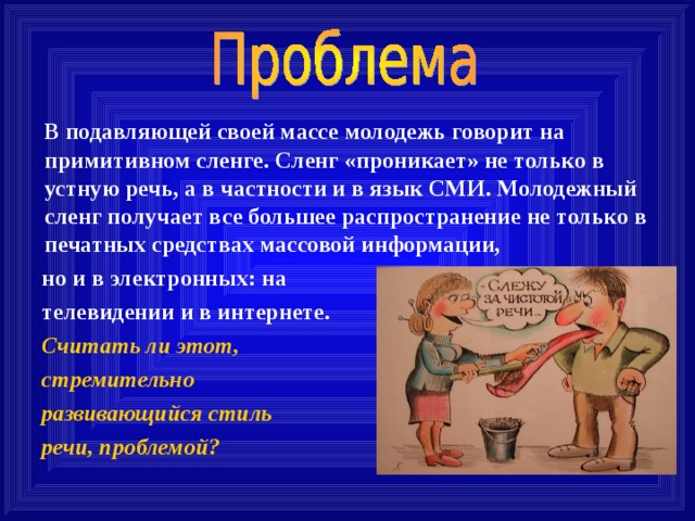 В подавляющей своей массе молодежь говорит на примитивном сленге. Сленг «проникает» не только в устную речь, а в частности и в язык СМИ. Молодежный сленг получает все большее распространение не только в печатных средствах массовой информации,  но и в электронных: на  телевидении и в интернете.  Считать ли этот,  стремительно  развивающийся стиль  речи, проблемой? 
