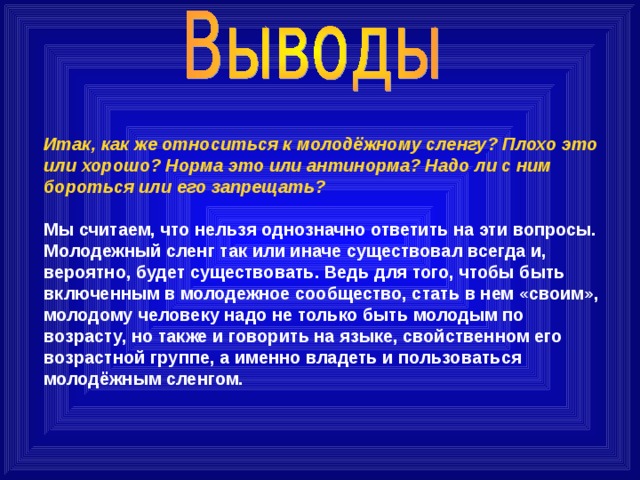 Итак, как же относиться к молодёжному сленгу? Плохо это или хорошо? Норма это или антинорма? Надо ли с ним бороться или его запрещать?   Мы считаем, что нельзя однозначно ответить на эти вопросы. Молодежный сленг так или иначе существовал всегда и, вероятно, будет существовать.  Ведь для того, чтобы быть включенным в молодежное сообщество, стать в нем «своим», молодому человеку надо не только быть молодым по возрасту, но также и говорить на языке, свойственном его возрастной группе, а именно владеть и пользоваться молодёжным сленгом. 