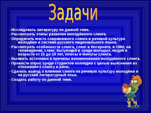  -  Исследовать литературу по данной теме. - Рассмотреть этапы развития молодёжного сленга. - Определить место современного сленга в речевой культуре молодёжи и системе русского национального языка. - Рассмотреть особенности сленга, сленг в Интернете, в СМИ, на телевидении, сленг, бытующий в среде молодых людей в возрасте от 15 до 19 лет, плюсы и минусы сленга. - Выявить источники и причины возникновения молодёжного сленга. - Провести опрос среди студентов колледжа с целью выяснения их отношения к сленгу  в речи; - Сделать вывод о влиянии сленга на речевую культуру молодёжи и на русский литературный язык. - Создать работу по данной теме.  