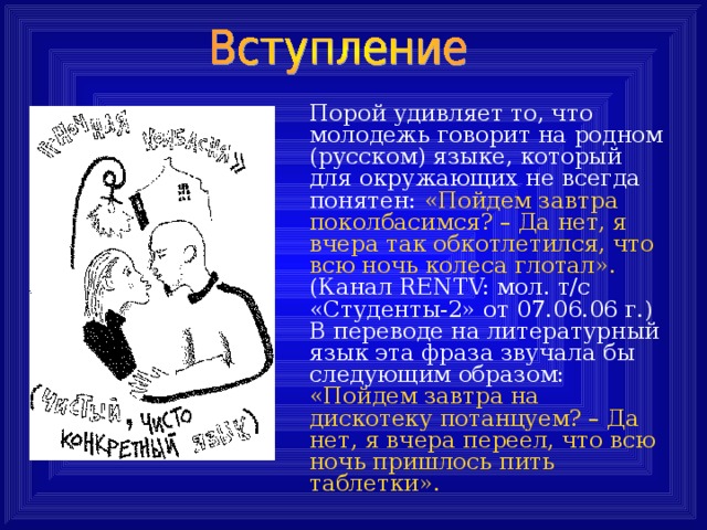  Порой удивляет то, что молодежь говорит на родном  (русском) языке, который для окружающих не всегда  понятен: «Пойдем завтра поколбасимся? – Да нет, я  вчера так обкотлетился, что всю ночь колеса глотал».   (Канал RENTV: мол. т/с «Студенты-2» от 07.06.06 г.)  В переводе на литературный язык эта фраза звучала бы следующим образом: «Пойдем завтра на дискотеку потанцуем? – Да нет, я вчера переел, что всю ночь пришлось пить таблетки». 