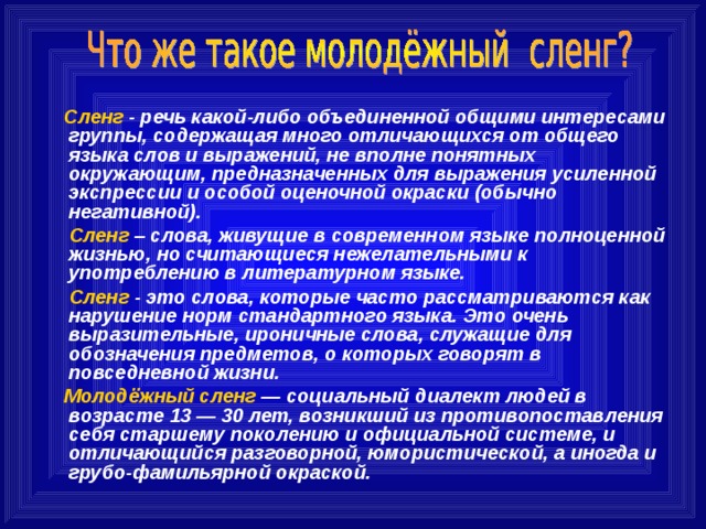  Сленг - речь какой-либо объединенной общими интересами группы, содержащая много отличающихся от общего языка слов и выражений, не вполне понятных окружающим, предназначенных для выражения усиленной экспрессии и особой оценочной окраски (обычно негативной).   Сленг – слова, живущие в современном языке полноценной жизнью, но считающиеся нежелательными к употреблению в литературном языке.  Сленг - это слова, которые часто рассматриваются как нарушение норм стандартного языка. Это очень выразительные, ироничные слова, служащие для обозначения предметов, о которых говорят в повседневной жизни.   Молодёжный сленг — социальный диалект людей в возрасте 13 — 30 лет, возникший из противопоставления себя старшему поколению и официальной системе, и отличающийся разговорной, юмористической, а иногда и грубо-фамильярной окраской.  