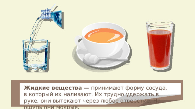 Жидкие вещества — принимают форму сосуда, в который их наливают. Их трудно удержать в руке, они вытекают через любое отверстие. На ощупь они мокрые. 