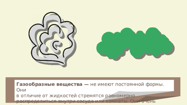 Газообразные вещества — не имеют постоянной формы. Они в отличие от жидкостей стремятся равномерно распределиться внутри сосуда или комнаты. Они очень лёгкие. Газ трудно заметить. 
