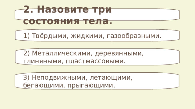 2. Назовите три состояния тела. 1) Твёрдыми, жидкими, газообразными. 2) Металлическими, деревянными, глиняными, пластмассовыми. 3) Неподвижными, летающими, бегающими, прыгающими. 