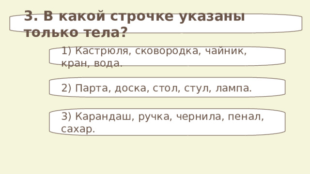 3. В какой строчке указаны только тела? 1) Кастрюля, сковородка, чайник, кран, вода. 2) Парта, доска, стол, стул, лампа. 3) Карандаш,  ручка, чернила, пенал, сахар. 