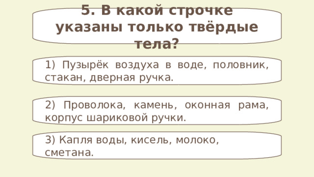 5. В какой строчке указаны только твёрдые тела? 1) Пузырёк воздуха в воде, половник, стакан, дверная ручка. 2) Проволока, камень, оконная рама, корпус шариковой ручки. 3) Капля воды, кисель, молоко, сметана. 