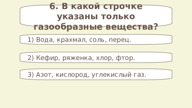 6. В какой строчке указаны только газообразные вещества? 1) Вода, крахмал, соль, перец. 2) Кефир, ряженка, хлор, фтор. 3) Азот, кислород, углекислый газ. 