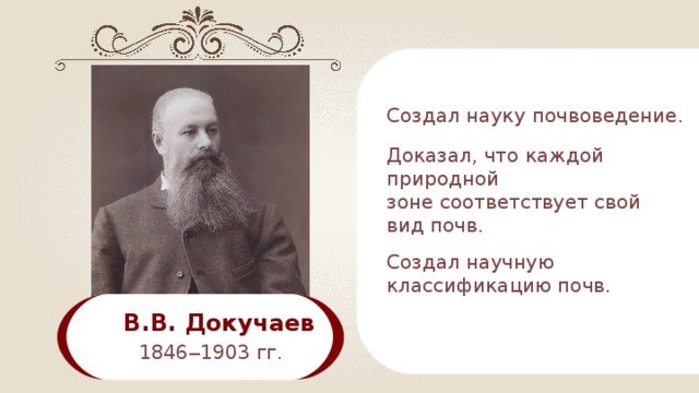 C оздал науку почвоведение . Доказал, что каждой природной зоне соответствует свой вид почв. C оздал научную классификацию почв. В.В. Докучаев  1846 ‒ 1903 гг. 