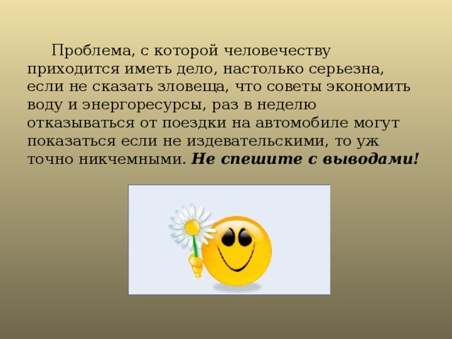  Проблема, с которой человечеству приходится иметь дело, настолько серьезна, если не сказать зловеща, что советы экономить воду и энергоресурсы, раз в неделю отказываться от поездки на автомобиле могут показаться если не издевательскими, то уж точно никчемными. Не спешите с выводами!  