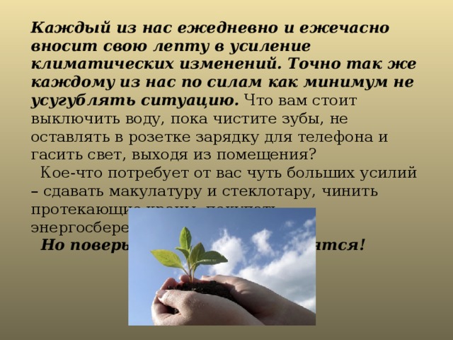 Каждый из нас ежедневно и ежечасно вносит свою лепту в усиление климатических изменений. Точно так же каждому из нас по силам как минимум не усугублять ситуацию. Что вам стоит выключить воду, пока чистите зубы, не оставлять в розетке зарядку для телефона и гасить свет, выходя из помещения?  Кое-что потребует от вас чуть больших усилий – сдавать макулатуру и стеклотару, чинить протекающие краны, покупать энергосберегающие лампочки.   Но поверьте, все усилия окупятся! 