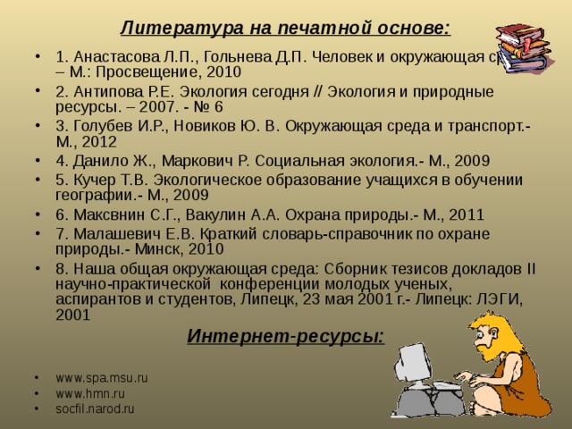 Литература на печатной основе: 1. Анастасова Л.П., Гольнева Д.П. Человек и окружающая среда. – М.: Просвещение, 2010 2. Антипова Р.Е. Экология сегодня // Экология и природные ресурсы. – 2007. - № 6 3. Голубев И.Р., Новиков Ю. В. Окружающая среда и транспорт.- М., 2012 4. Данило Ж., Маркович Р. Социальная экология.- М., 2009 5. Кучер Т.В. Экологическое образование учащихся в обучении географии.- М., 2009 6. Максвнин С.Г., Вакулин А.А. Охрана природы.- М., 2011 7. Малашевич Е.В. Краткий словарь-справочник по охране природы.- Минск, 2010 8. Наша общая окружающая среда: Сборник тезисов докладов II научно-практической конференции молодых ученых, аспирантов и студентов, Липецк, 23 мая 2001 г.- Липецк: ЛЭГИ, 2001 Интернет-ресурсы:  www.spa.msu.ru www.hmn.ru socfil.narod.ru  