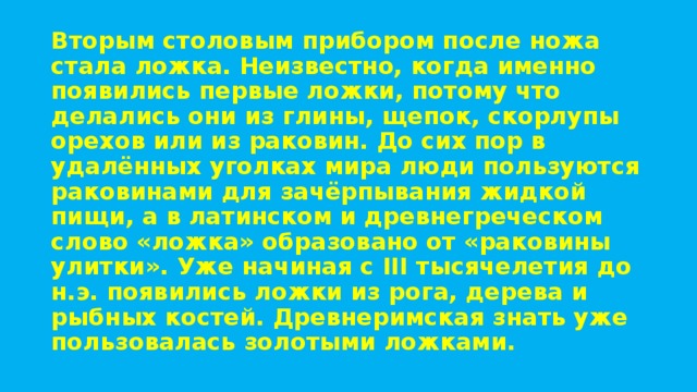 Вторым столовым прибором после ножа стала ложка. Неизвестно, когда именно появились первые ложки, потому что делались они из глины, щепок, скорлупы орехов или из раковин. До сих пор в удалённых уголках мира люди пользуются раковинами для зачёрпывания жидкой пищи, а в латинском и древнегреческом слово «ложка» образовано от «раковины улитки». Уже начиная с III тысячелетия до н.э. появились ложки из рога, дерева и рыбных костей. Древнеримская знать уже пользовалась золотыми ложками. 