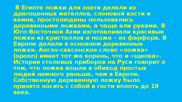   В Египте ложки для знати делали из драгоценных металлов, слоновой кости и камня, простолюдины пользовались деревянными ложками, а чаще ели руками. В Юго-Восточной Азии изготавливали красивые ложки из кристаллов и позже – из фарфора. В Европе делали в основном деревянные ложки. Англо-саксонское слово «ложка» (spoon) имеет тот же корень, что и «щепка». История столовых приборов на Руси говорит о том, что ложка вошла в обиход простых людей намного раньше, чем в Европе. Собственную деревянную ложку было принято носить с собой в гости вплоть до 19 века. 