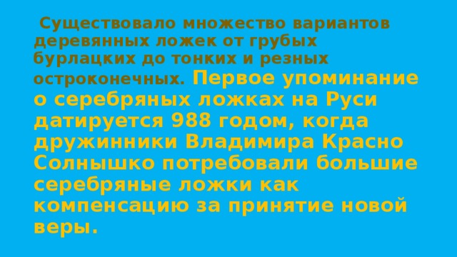   Существовало множество вариантов деревянных ложек от грубых бурлацких до тонких и резных остроконечных. Первое упоминание о серебряных ложках на Руси датируется 988 годом, когда дружинники Владимира Красно Солнышко потребовали большие серебряные ложки как компенсацию за принятие новой веры. 
