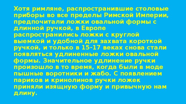 Хотя римляне, распространившие столовые приборы во все пределы Римской Империи, предпочитали ложки овальной формы с длинной ручкой, в Европе распространились ложки с круглой выемкой и удобной для захвата короткой ручкой, и только в 15-17 веках снова стали появляться удлиненные ложки овальной формы. Значительное удлинение ручки произошло в то время, когда были в моде пышные воротники и жабо. С появлением париков и кринолинов ручки ложек приняли изящную форму и привычную нам длину.  