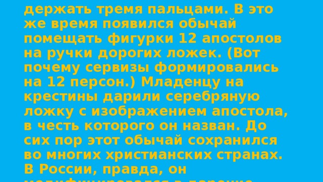 В середине 19 века появились ложки с плоской ручкой, потому что их можно было элегантно держать тремя пальцами. В это же время появился обычай помещать фигурки 12 апостолов на ручки дорогих ложек. (Вот почему сервизы формировались на 12 персон.) Младенцу на крестины дарили серебряную ложку с изображением апостола, в честь которого он назван. До сих пор этот обычай сохранился во многих христианских странах. В России, правда, он модифицировался в дарение серебряной ложки в честь первого зуба. 