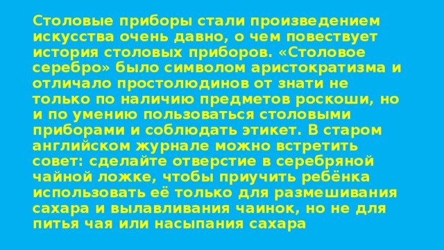 Столовые приборы стали произведением искусства очень давно, о чем повествует история столовых приборов. «Столовое серебро» было символом аристократизма и отличало простолюдинов от знати не только по наличию предметов роскоши, но и по умению пользоваться столовыми приборами и соблюдать этикет. В старом английском журнале можно встретить совет: сделайте отверстие в серебряной чайной ложке, чтобы приучить ребёнка использовать её только для размешивания сахара и вылавливания чаинок, но не для питья чая или насыпания сахара 