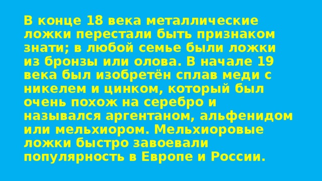 В конце 18 века металлические ложки перестали быть признаком знати; в любой семье были ложки из бронзы или олова. В начале 19 века был изобретён сплав меди с никелем и цинком, который был очень похож на серебро и назывался аргентаном, альфенидом или мельхиором. Мельхиоровые ложки быстро завоевали популярность в Европе и России. 