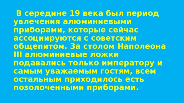   В середине 19 века был период увлечения алюминиевыми приборами, которые сейчас ассоциируются с советским общепитом. За столом Наполеона III алюминиевые ложки подавались только императору и самым уважаемым гостям, всем остальным приходилось есть позолоченными приборами. 