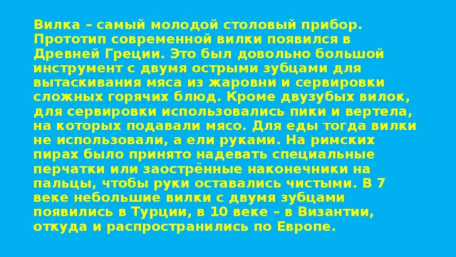 Вилка – самый молодой столовый прибор. Прототип современной вилки появился в Древней Греции. Это был довольно большой инструмент с двумя острыми зубцами для вытаскивания мяса из жаровни и сервировки сложных горячих блюд. Кроме двузубых вилок, для сервировки использовались пики и вертела, на которых подавали мясо. Для еды тогда вилки не использовали, а ели руками. На римских пирах было принято надевать специальные перчатки или заострённые наконечники на пальцы, чтобы руки оставались чистыми. В 7 веке небольшие вилки с двумя зубцами появились в Турции, в 10 веке – в Византии, откуда и распространились по Европе. 