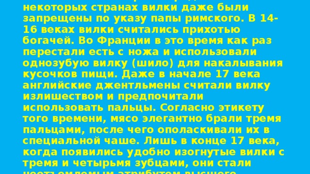 Из-за сходства с дьявольскими рогами и неудобства в использовании вилки были почти забыты во время Средневековья. А в некоторых странах вилки даже были запрещены по указу папы римского. В 14-16 веках вилки считались прихотью богачей. Во Франции в это время как раз перестали есть с ножа и использовали однозубую вилку (шило) для накалывания кусочков пищи. Даже в начале 17 века английские джентльмены считали вилку излишеством и предпочитали использовать пальцы. Согласно этикету того времени, мясо элегантно брали тремя пальцами, после чего ополаскивали их в специальной чаше. Лишь в конце 17 века, когда появились удобно изогнутые вилки с тремя и четырьмя зубцами, они стали неотъемлемым атрибутом высшего общества.   . 