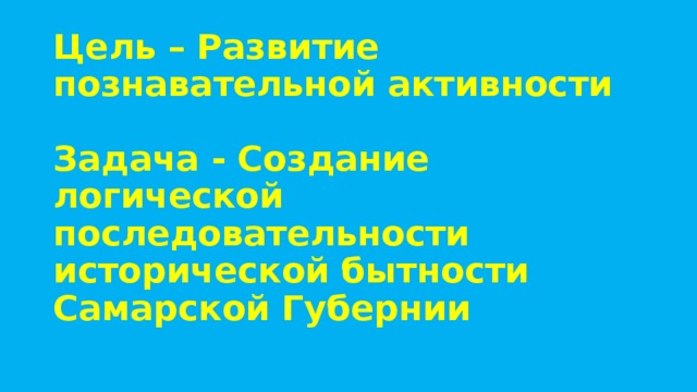 Цель – Развитие познавательной активности   Задача - Создание логической последовательности исторической бытности Самарской Губернии   