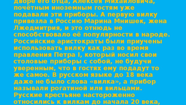Принято считать, что в России вилки появились благодаря Петру I, однако, при дворе его отца, Алексея Михайловича, почётным иноземным гостям уже подавали эти приборы. А первую вилку привезла в Россию Марина Мнишек, жена Лжедмитрия, и это отнюдь не способствовало её популярности в народе. Российские аристократы были приучены использовать вилку как раз во время правления Петра I, который носил свои столовые приборы с собой, не будучи уверенным, что в гостях ему подадут то же самое. В русском языке до 18 века даже не было слова «вилка», а прибор называли рогатиной или вильцами. Русские крестьяне настороженно относились к вилкам до начала 20 века, считая заморский прибор неудобным и лишним за простым крестьянским столом. 