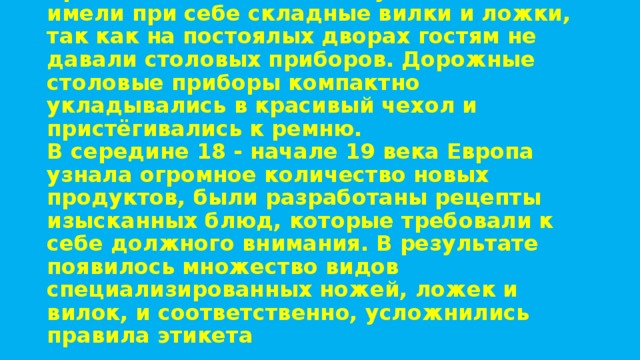 Средневековые знатные путешественники имели при себе складные вилки и ложки, так как на постоялых дворах гостям не давали столовых приборов. Дорожные столовые приборы компактно укладывались в красивый чехол и пристёгивались к ремню.  В середине 18 - начале 19 века Европа узнала огромное количество новых продуктов, были разработаны рецепты изысканных блюд, которые требовали к себе должного внимания. В результате появилось множество видов специализированных ножей, ложек и вилок, и соответственно, усложнились правила этикета   