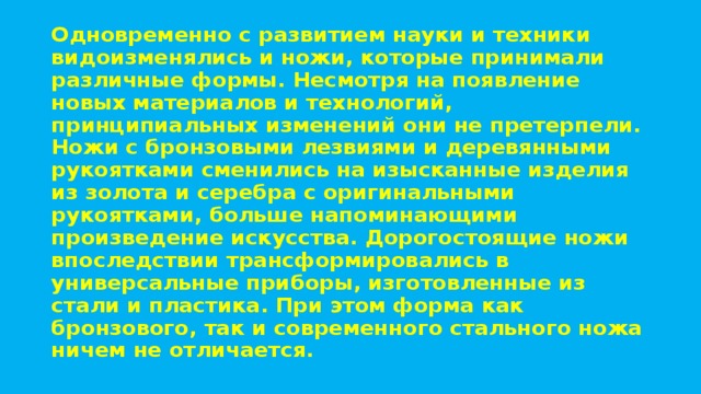 Одновременно с развитием науки и техники видоизменялись и ножи, которые принимали различные формы. Несмотря на появление новых материалов и технологий, принципиальных изменений они не претерпели. Ножи с бронзовыми лезвиями и деревянными рукоятками сменились на изысканные изделия из золота и серебра с оригинальными рукоятками, больше напоминающими произведение искусства. Дорогостоящие ножи впоследствии трансформировались в универсальные приборы, изготовленные из стали и пластика. При этом форма как бронзового, так и современного стального ножа ничем не отличается. 