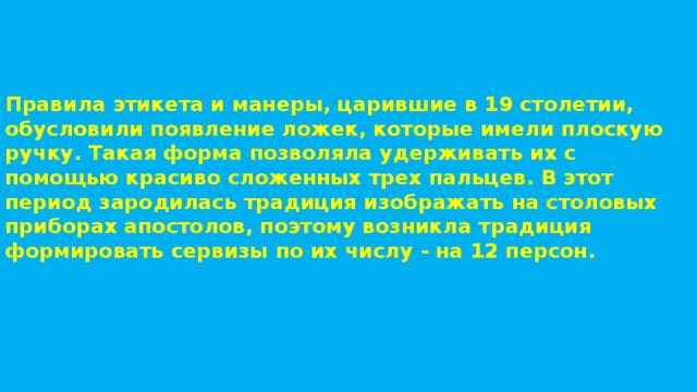 Правила этикета и манеры, царившие в 19 столетии, обусловили появление ложек, которые имели плоскую ручку. Такая форма позволяла удерживать их с помощью красиво сложенных трех пальцев. В этот период зародилась традиция изображать на столовых приборах апостолов, поэтому возникла традиция формировать сервизы по их числу - на 12 персон. 
