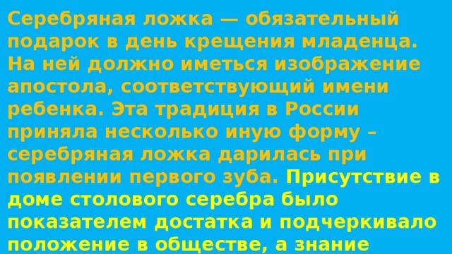 Серебряная ложка — обязательный подарок в день крещения младенца. На ней должно иметься изображение апостола, соответствующий имени ребенка. Эта традиция в России приняла несколько иную форму – серебряная ложка дарилась при появлении первого зуба.  Присутствие в доме столового серебра было показателем достатка и подчеркивало положение в обществе, а знание правил этикета отличало аристократов от людей простого происхождения. 