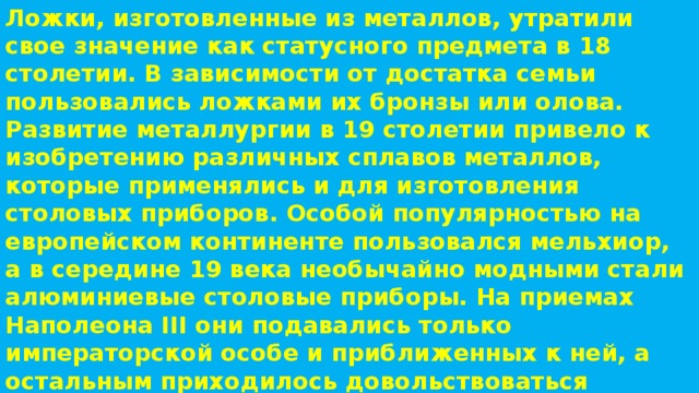 Ложки, изготовленные из металлов, утратили свое значение как статусного предмета в 18 столетии. В зависимости от достатка семьи пользовались ложками их бронзы или олова. Развитие металлургии в 19 столетии привело к изобретению различных сплавов металлов, которые применялись и для изготовления столовых приборов. Особой популярностью на европейском континенте пользовался мельхиор, а в середине 19 века необычайно модными стали алюминиевые столовые приборы. На приемах Наполеона III они подавались только императорской особе и приближенных к ней, а остальным приходилось довольствоваться приборами с позолотой. 