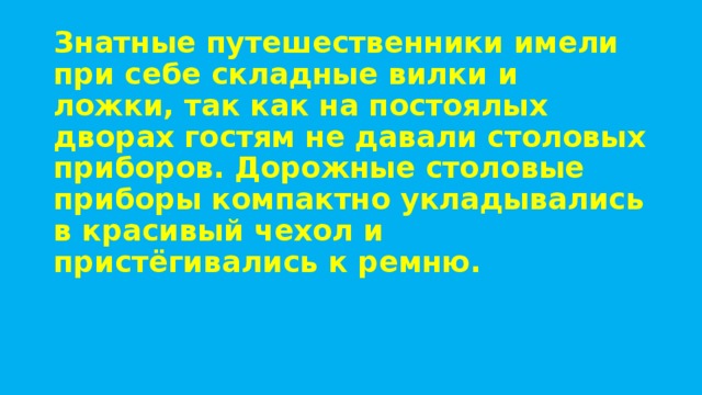 Знатные путешественники имели при себе складные вилки и ложки, так как на постоялых дворах гостям не давали столовых приборов. Дорожные столовые приборы компактно укладывались в красивый чехол и пристёгивались к ремню. 