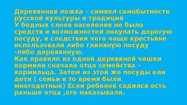 Деревянная ложка – символ самобытности русской культуры и традиций  У бедных слоев населения не было средств и возможностей покупать дорогую посуду, в следствии чего чаще крестьяне использовали либо глиняную посуду  -либо деревянную.  Как правило из одной деревяной чашки кормили сначала отца семейства –кормильца. Затем из этой же посуды ели дети ( семьи в то время были многодетные) Если ребенок садился есть раньше отца ,его наказывали.   