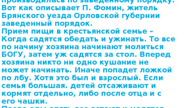 Семейная трапеза в Самарской губернии производилась по заведенному порядку.  Вот как описывает П. Фомин, житель Брянского уезда Орловской губернии заведенный порядок.  Прием пищи в крестьянской семье – Когда садятся обедать и ужинать. То все по начину хозяина начинают молиться БОГУ, затем уж садятся за стол. Вперед хозяина никто ни одно кушание не может начинать. Иначе попадет ложкой по лбу. Хотя это был и взрослый. Если семья большая. детей отсаживают и кормят отдельно, либо после отца и с его чашки.  После еды опять все встают и молятся БОГУ. 