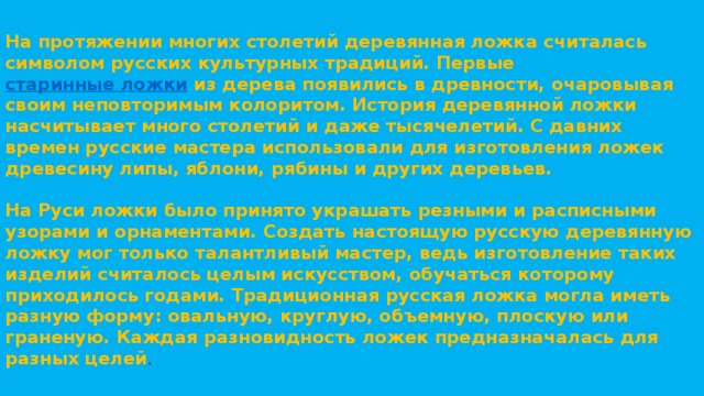 На протяжении многих столетий деревянная ложка считалась символом русских культурных традиций. Первые  старинные ложки  из дерева появились в древности, очаровывая своим неповторимым колоритом. История деревянной ложки насчитывает много столетий и даже тысячелетий. С давних времен русские мастера использовали для изготовления ложек древесину липы, яблони, рябины и других деревьев.   На Руси ложки было принято украшать резными и расписными узорами и орнаментами. Создать настоящую русскую деревянную ложку мог только талантливый мастер, ведь изготовление таких изделий считалось целым искусством, обучаться которому приходилось годами. Традиционная русская ложка могла иметь разную форму: овальную, круглую, объемную, плоскую или граненую. Каждая разновидность ложек предназначалась для разных целей . 
