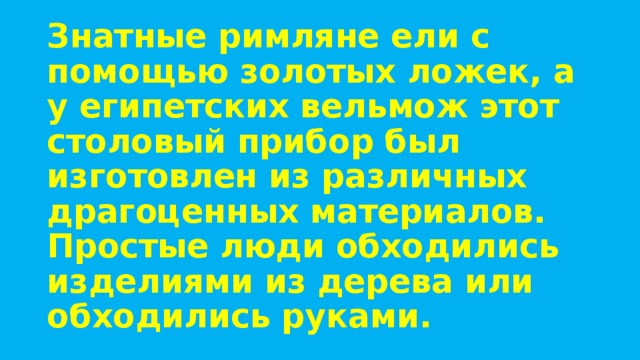 Знатные римляне ели с помощью золотых ложек, а у египетских вельмож этот столовый прибор был изготовлен из различных драгоценных материалов. Простые люди обходились изделиями из дерева или обходились руками. 