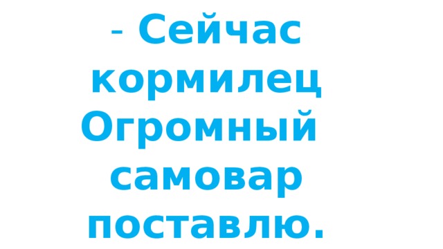 - Сейчас кормилец  Огромный  самовар поставлю. 