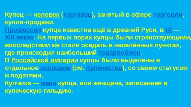 Купец —  человек  ( торговец ), занятый в сфере  торговли , купли-продажи. Профессия   купца известна ещё в древней Руси, в  IX  —  XIII веках . На первых порах купцы были странствующими, впоследствии же стали оседать в населённых пунктах, где происходил наибольший  товарообмен . В  Российской империи  купцы были выделены в отдельное  сословие  (см.  Купечество ), со своим статусом и податями. Купчиха —  жена  купца, или женщина, записанная в купеческую гильдию. 