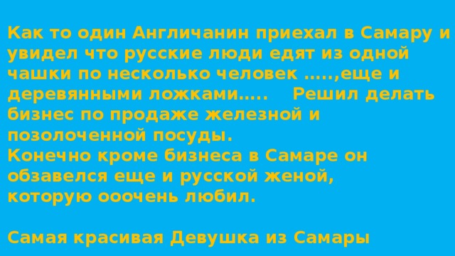 Как то один Англичанин приехал в Самару и увидел что русские люди едят из одной чашки по несколько человек …..,еще и деревянными ложками….. Решил делать бизнес по продаже железной и позолоченной посуды. Конечно кроме бизнеса в Самаре он обзавелся еще и русской женой, которую ооочень любил.  Самая красивая Девушка из Самары   