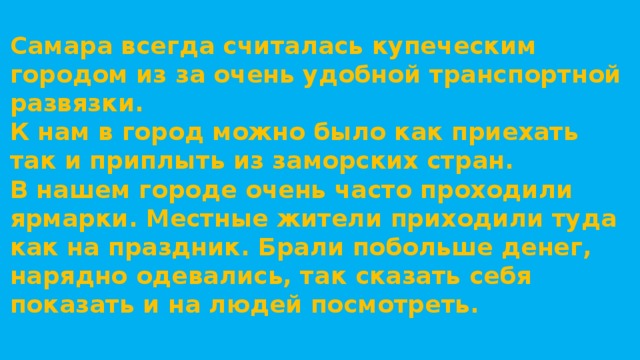 Самара всегда считалась купеческим городом из за очень удобной транспортной развязки. К нам в город можно было как приехать так и приплыть из заморских стран. В нашем городе очень часто проходили ярмарки. Местные жители приходили туда как на праздник. Брали побольше денег, нарядно одевались, так сказать себя показать и на людей посмотреть.   