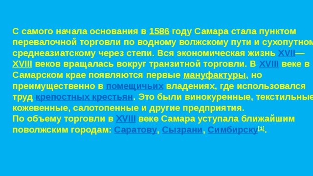 C самого начала основания в  1586  году Самара стала пунктом перевалочной торговли по водному волжскому пути и сухопутному среднеазиатскому через степи. Вся экономическая жизнь  XVII — XVIII  веков вращалась вокруг транзитной торговли. В  XVIII  веке в Самарском крае появляются первые  мануфактуры , но преимущественно в  помещичьих  владениях, где использовался труд  крепостных крестьян . Это были винокуренные, текстильные, кожевенные, салотопенные и другие предприятия. По объему торговли в  XVIII  веке Самара уступала ближайшим поволжским городам:  Саратову ,  Сызрани ,  Симбирску [1] . 