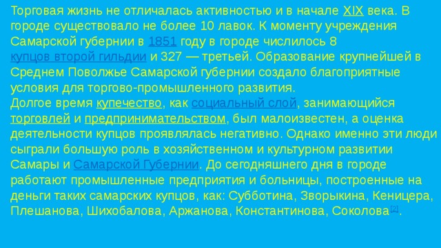 Торговая жизнь не отличалась активностью и в начале  XIX  века. В городе существовало не более 10 лавок. К моменту учреждения Самарской губернии в  1851  году в городе числилось 8  купцов второй гильдии  и 327 — третьей. Образование крупнейшей в Среднем Поволжье Самарской губернии создало благоприятные условия для торгово-промышленного развития. Долгое время  купечество , как  социальный слой , занимающийся  торговлей  и  предпринимательством , был малоизвестен, а оценка деятельности купцов проявлялась негативно. Однако именно эти люди сыграли большую роль в хозяйственном и культурном развитии Самары и  Самарской Губернии . До сегодняшнего дня в городе работают промышленные предприятия и больницы, построенные на деньги таких самарских купцов, как: Субботина, Зворыкина, Кеницера, Плешанова, Шихобалова, Аржанова, Константинова, Соколова [2] . 