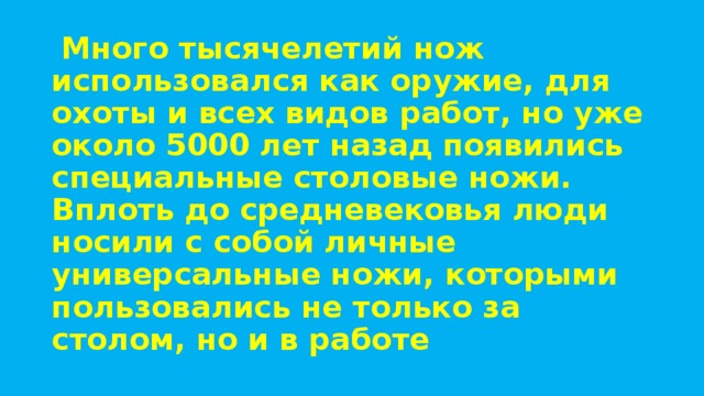   Много тысячелетий нож использовался как оружие, для охоты и всех видов работ, но уже около 5000 лет назад появились специальные столовые ножи. Вплоть до средневековья люди носили с собой личные универсальные ножи, которыми пользовались не только за столом, но и в работе 