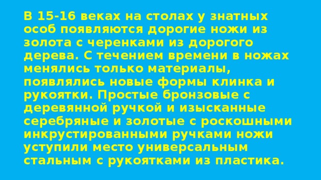 В 15-16 веках на столах у знатных особ появляются дорогие ножи из золота с черенками из дорогого дерева. С течением времени в ножах менялись только материалы, появлялись новые формы клинка и рукоятки. Простые бронзовые с деревянной ручкой и изысканные серебряные и золотые с роскошными инкрустированными ручками ножи уступили место универсальным стальным с рукоятками из пластика. 