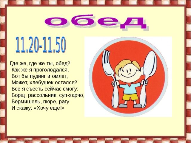 Где же, где же ты, обед?  Как же я проголодался,  Вот бы пудинг и омлет,  Может, хлебушек остался?  Все я съесть сейчас смогу:  Борщ, рассольник, суп-харчо,  Вермишель, пюре, рагу  И скажу: «Хочу еще!» 