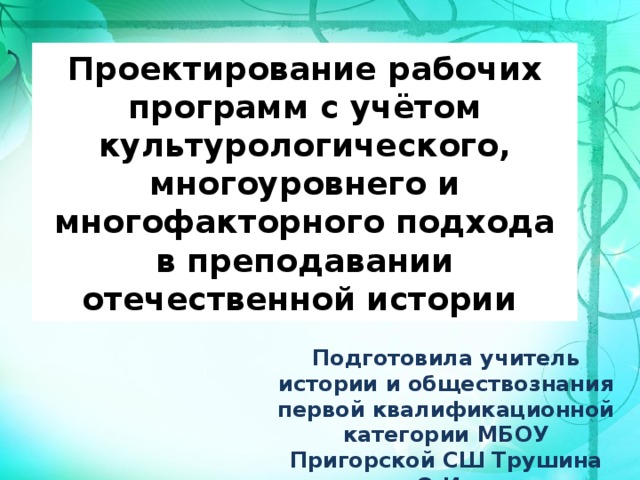 Проектирование рабочих программ с учётом культурологического, многоуровнего и многофакторного подхода в преподавании отечественной истории Подготовила учитель истории и обществознания первой квалификационной категории МБОУ Пригорской СШ Трушина О.И.  